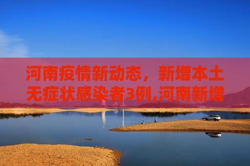 河南疫情新动态，新增本土无症状感染者3例,河南新增本土无症状3例