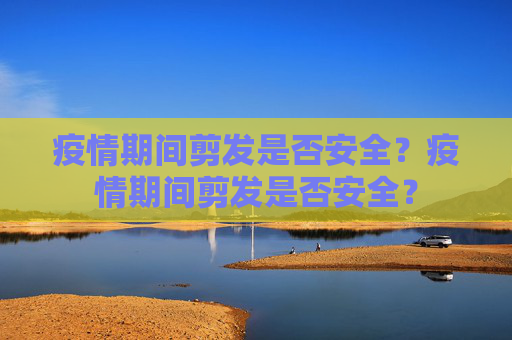 疫情期间剪发是否安全？疫情期间剪发是否安全？