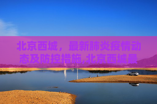 北京西城，最新肺炎疫情动态及防控措施,北京西城最新肺炎疫情