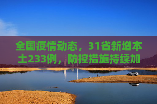 全国疫情动态，31省新增本土233例，防控措施持续加强,31省新增本土233例