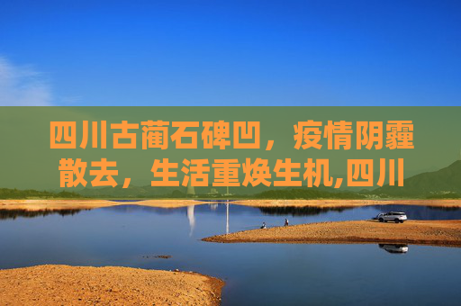 四川古蔺石碑凹，疫情阴霾散去，生活重焕生机,四川古蔺石碑凹疫情解封