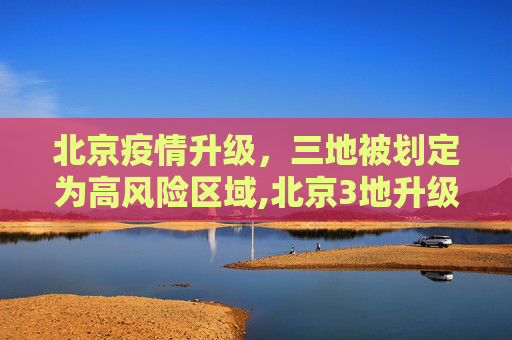 北京疫情升级，三地被划定为高风险区域,北京3地升级高风险