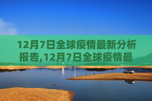 12月7日全球疫情最新分析报告,12月7日全球疫情最新分析报告