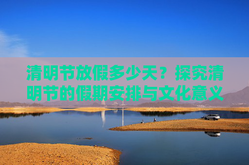 清明节放假多少天？探究清明节的假期安排与文化意义,清明节放假多少天?
