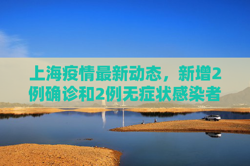 上海疫情最新动态，新增2例确诊和2例无症状感染者,上海新增2例确诊2例无症状