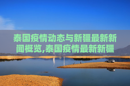 泰国疫情动态与新疆最新新闻概览,泰国疫情最新新疆消息新闻
