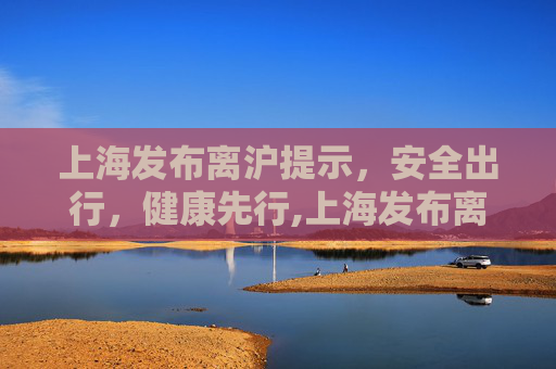 上海发布离沪提示，安全出行，健康先行,上海发布离沪提示