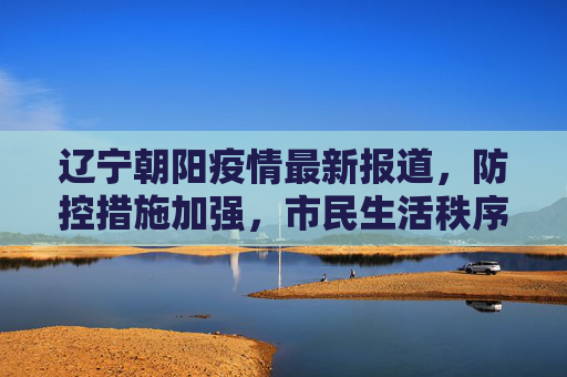 辽宁朝阳疫情最新报道，防控措施加强，市民生活秩序井然,辽宁朝阳疫情最新报道
