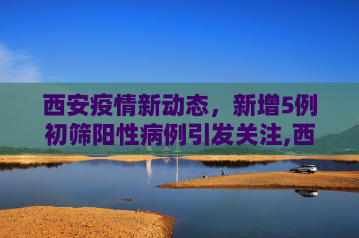 西安疫情新动态，新增5例初筛阳性病例引发关注,西安新增5例初筛阳性