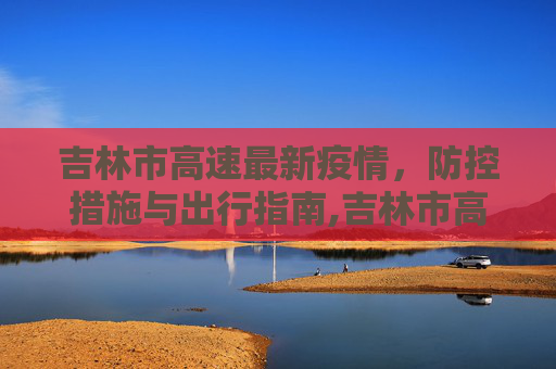 吉林市高速最新疫情，防控措施与出行指南,吉林市高速最新疫情