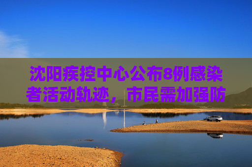 沈阳疾控中心公布8例感染者活动轨迹，市民需加强防护,沈阳疾控公布8例感染者轨迹