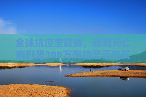 全球抗疫里程碑，新冠死亡病例超300万例的警示与反思,全球累计新冠死亡病例超300万例