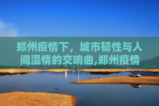 郑州疫情下，城市韧性与人间温情的交响曲,郑州疫情下的城市韧性与人间温情