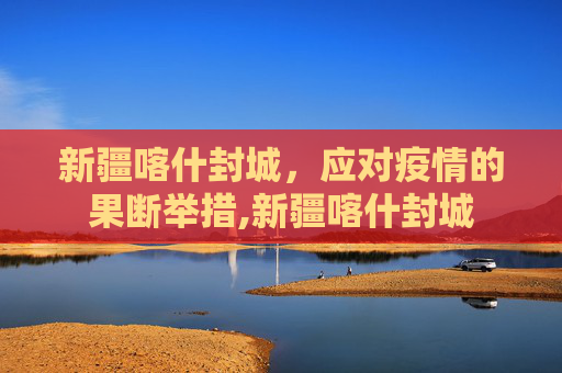 新疆喀什封城，应对疫情的果断举措,新疆喀什封城