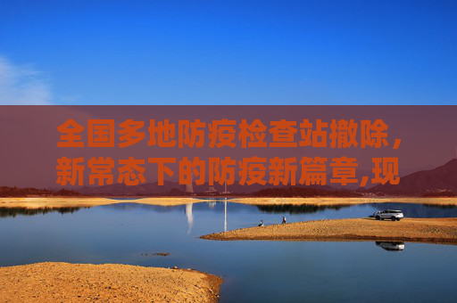 全国多地防疫检查站撤除，新常态下的防疫新篇章,现场：全国多地防疫检查站撤除
