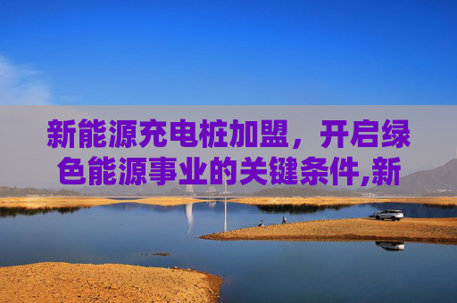 新能源充电桩加盟，开启绿色能源事业的关键条件,新能源充电桩加盟需要什么条件