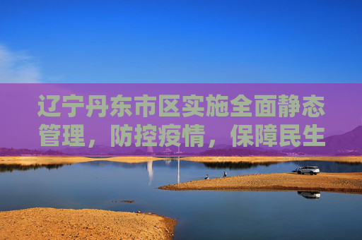 辽宁丹东市区实施全面静态管理，防控疫情，保障民生,辽宁丹东市区全面静态管理