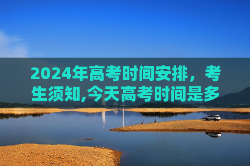 2024年高考时间安排，考生须知,今天高考时间是多少