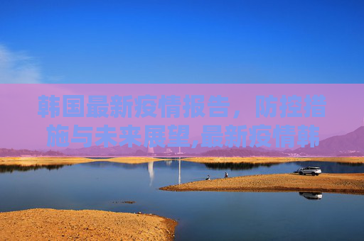 韩国最新疫情报告，防控措施与未来展望,最新疫情韩国报告发布