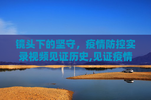 镜头下的坚守，疫情防控实录视频见证历史,见证疫情防控的实录视频