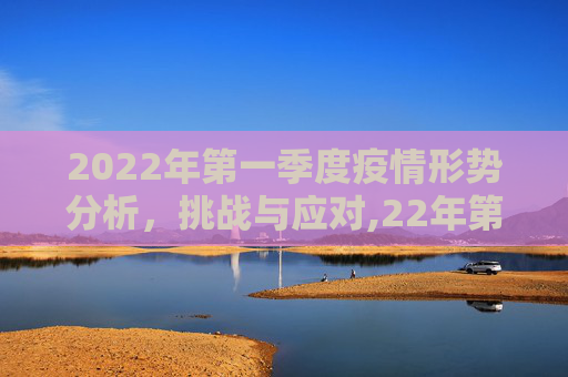 2022年第一季度疫情形势分析，挑战与应对,22年第一季度疫情形势分析