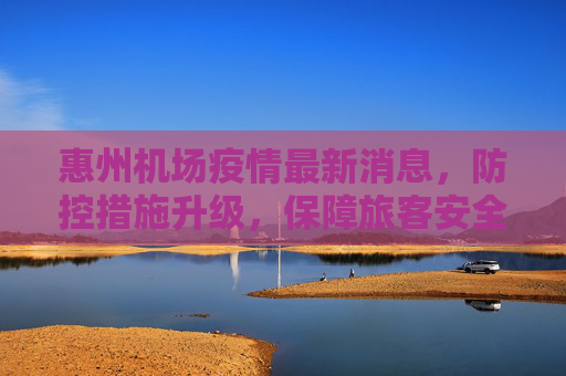惠州机场疫情最新消息，防控措施升级，保障旅客安全出行,惠州机场疫情最新消息
