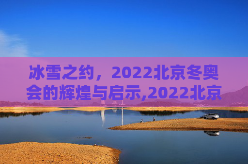 冰雪之约，2022北京冬奥会的辉煌与启示,2022北京冬奥会