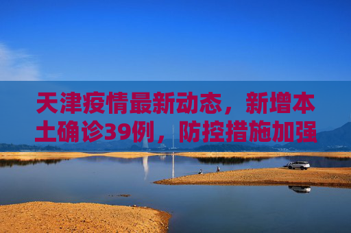 天津疫情最新动态，新增本土确诊39例，防控措施加强,天津新增本土确诊39例