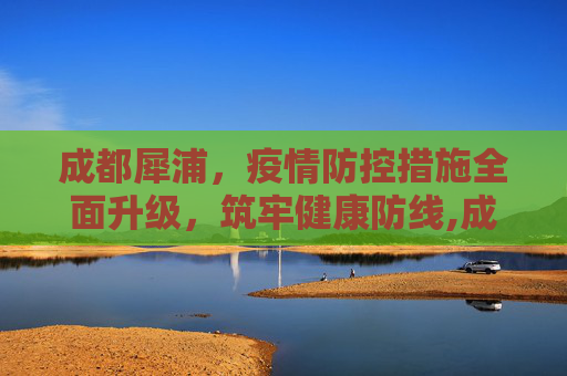 成都犀浦，疫情防控措施全面升级，筑牢健康防线,成都犀浦疫情防控措施全面升级