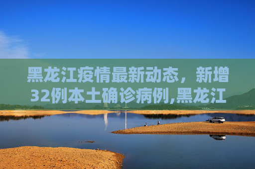黑龙江疫情最新动态，新增32例本土确诊病例,黑龙江新增32例本土确诊病例