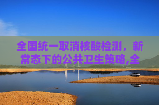 全国统一取消核酸检测，新常态下的公共卫生策略,全国统一取消做核酸检测
