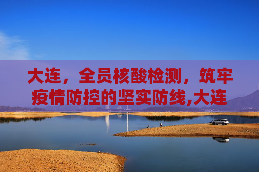 大连，全员核酸检测，筑牢疫情防控的坚实防线,大连:开展全员核酸检测