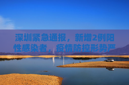 深圳紧急通报，新增2例阳性感染者，疫情防控形势严峻,深圳新增2例阳性感染者