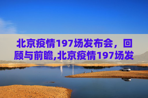 北京疫情197场发布会，回顾与前瞻,北京疫情197场发布会