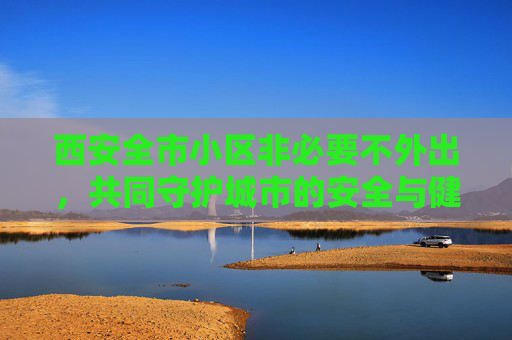 西安全市小区非必要不外出，共同守护城市的安全与健康,西安全市小区非必要不外出