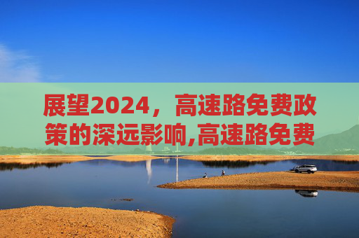 展望2024，高速路免费政策的深远影响,高速路免费2024