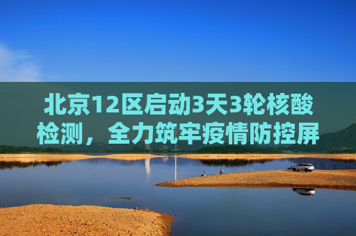 北京12区启动3天3轮核酸检测，全力筑牢疫情防控屏障,北京12区将开展3天3轮核酸