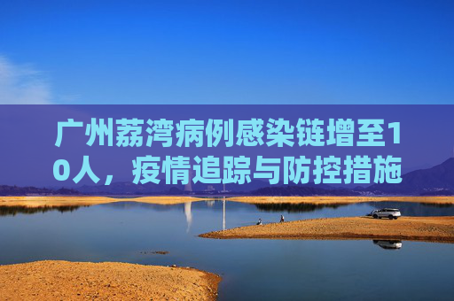 广州荔湾病例感染链增至10人，疫情追踪与防控措施,广州荔湾病例感染链增至10人