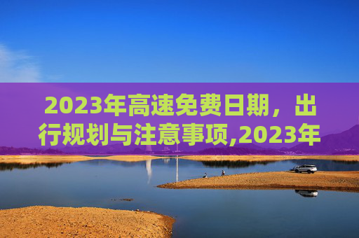 2023年高速免费日期，出行规划与注意事项,2023年高速免费日期