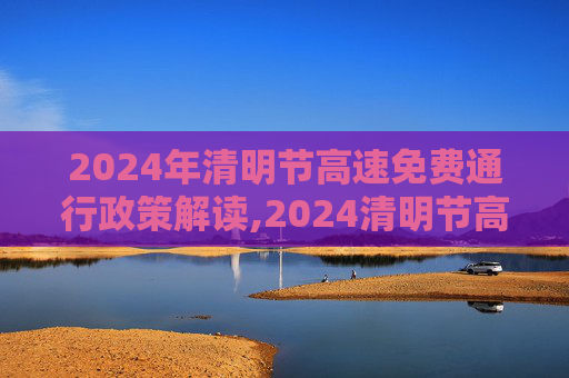 2024年清明节高速免费通行政策解读,2024清明节高速免费几天