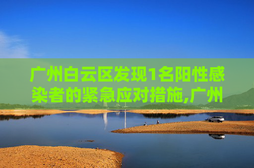 广州白云区发现1名阳性感染者的紧急应对措施,广州白云发现1名阳性感染者