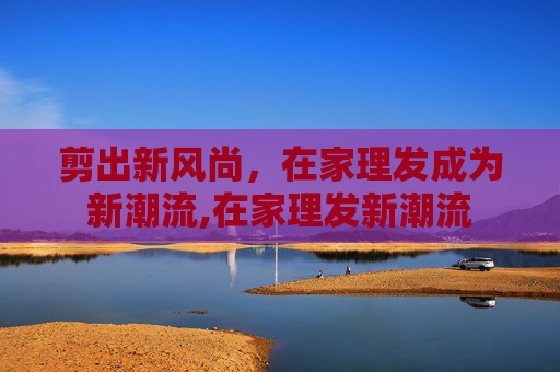 剪出新风尚，在家理发成为新潮流,在家理发新潮流