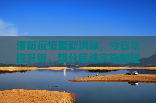 洛阳疫情最新消息，今日防控升级，部分区域实施封控,洛阳疫情最新消息今天又封了