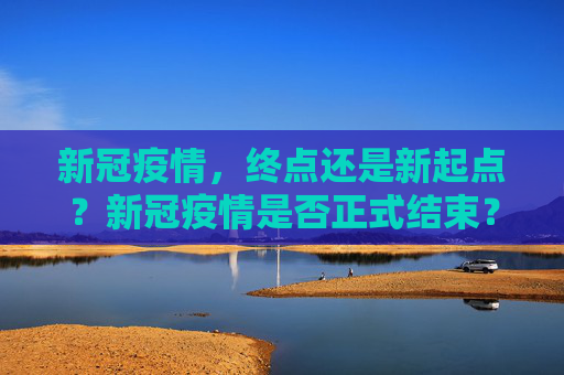 新冠疫情，终点还是新起点？新冠疫情是否正式结束？