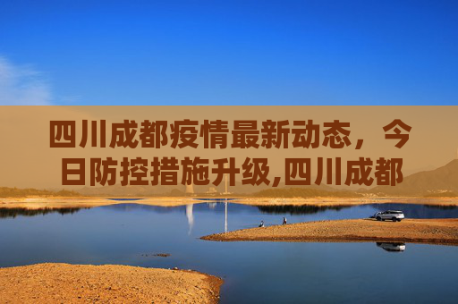 四川成都疫情最新动态，今日防控措施升级,四川成都疫情最新消息今天又封了