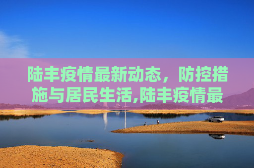 陆丰疫情最新动态，防控措施与居民生活,陆丰疫情最新动态