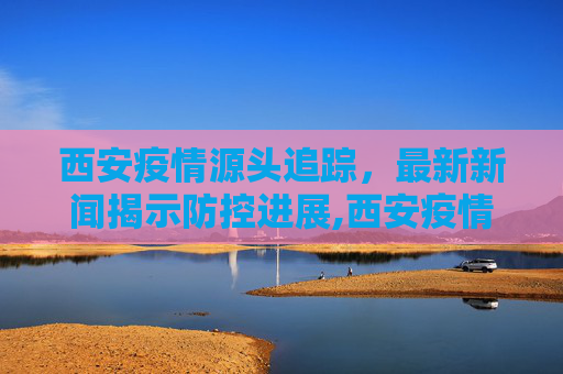 西安疫情源头追踪，最新新闻揭示防控进展,西安疫情源头最新新闻