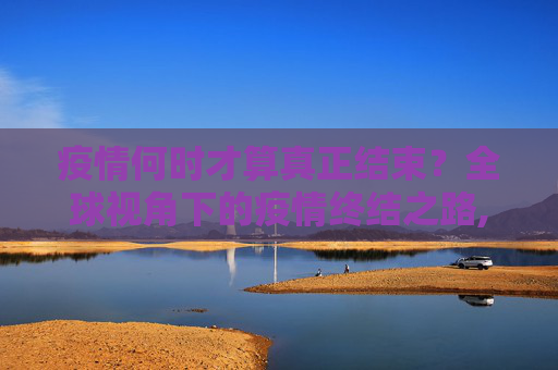 疫情何时才算真正结束？全球视角下的疫情终结之路,疫情何时才算真正结束？