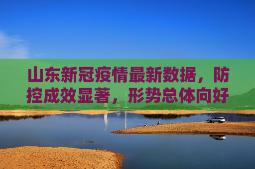 山东新冠疫情最新数据，防控成效显著，形势总体向好,山东新冠疫情最新数据