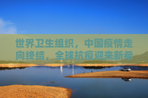 世界卫生组织，中国疫情走向终结，全球抗疫迎来新希望,世卫:中国疫情正在结束